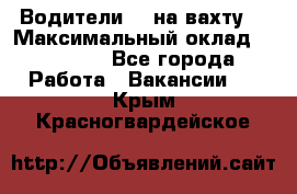 Водители BC на вахту. › Максимальный оклад ­ 99 000 - Все города Работа » Вакансии   . Крым,Красногвардейское